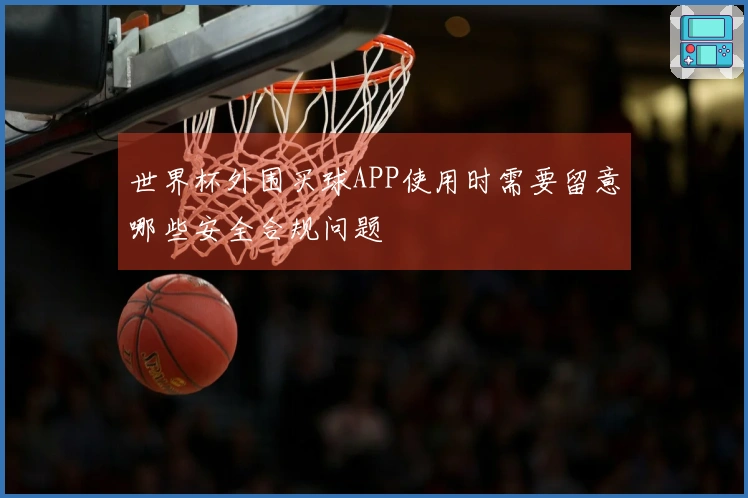 世界杯外围买球APP使用时需要留意哪些安全合规问题